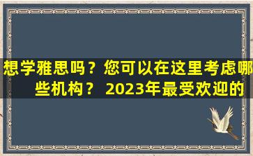 想学雅思吗？您可以在这里考虑哪些机构？ 2023年最受欢迎的雅思学习机构推荐